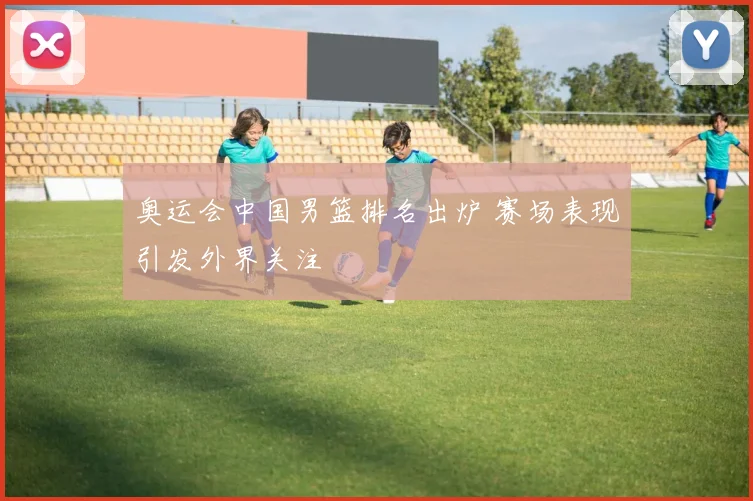 奥运会中国男篮排名出炉 赛场表现引发外界关注