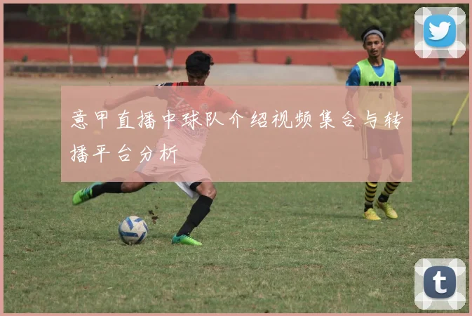 意甲直播中球队介绍视频集合与转播平台分析