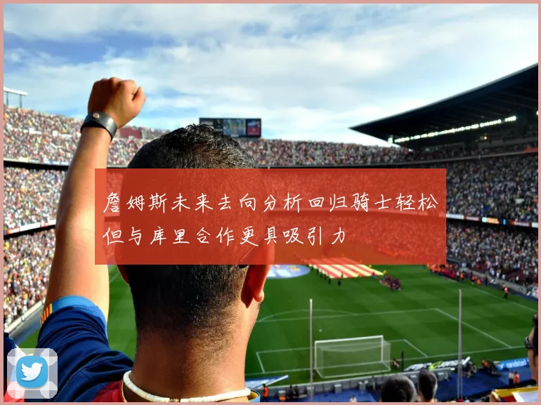 詹姆斯未来去向分析回归骑士轻松但与库里合作更具吸引力