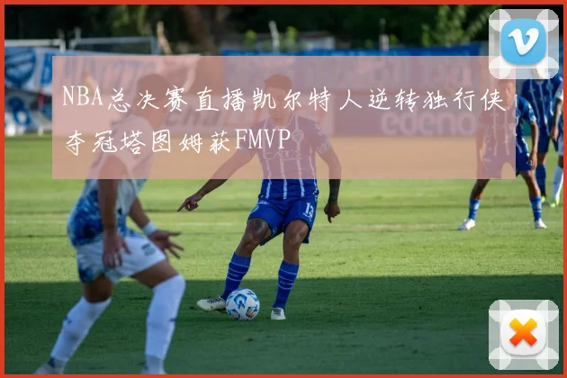 NBA总决赛直播凯尔特人逆转独行侠夺冠塔图姆获FMVP