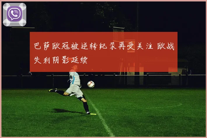 巴萨欧冠被逆转纪录再受关注 欧战失利阴影延续