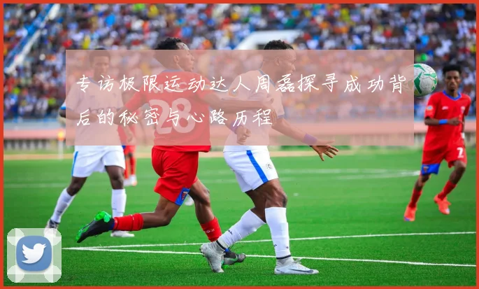 专访极限运动达人周磊探寻成功背后的秘密与心路历程