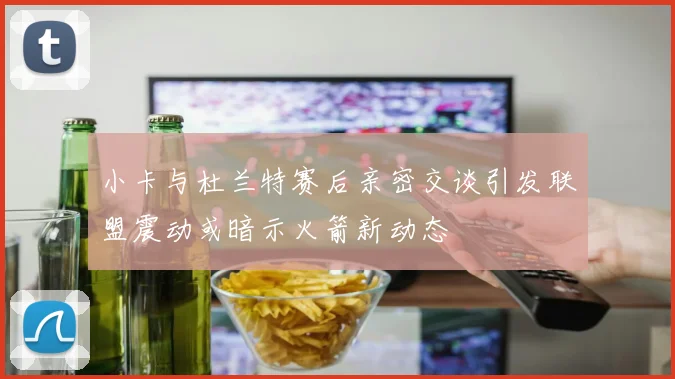 小卡与杜兰特赛后亲密交谈引发联盟震动或暗示火箭新动态