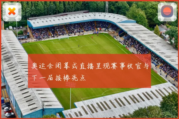 奥运会闭幕式直播呈现赛事收官与下一届接棒亮点