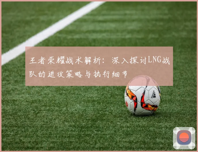 王者荣耀战术解析：深入探讨LNG战队的进攻策略与执行细节